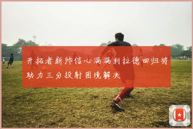 开拓者新帅信心满满利拉德回归将助力三分投射困境解决