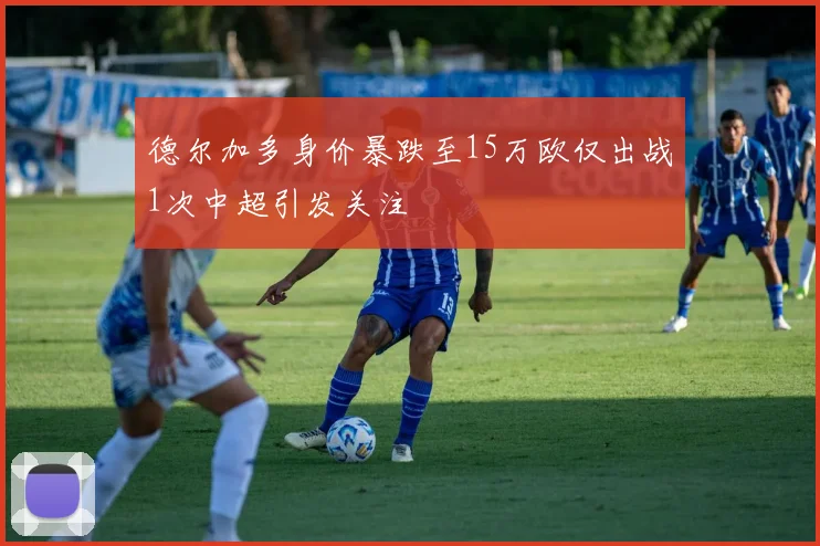 德尔加多身价暴跌至15万欧仅出战1次中超引发关注