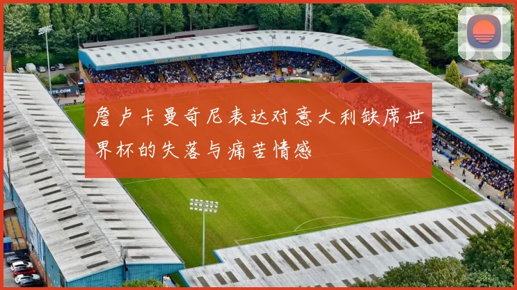 詹卢卡曼奇尼表达对意大利缺席世界杯的失落与痛苦情感