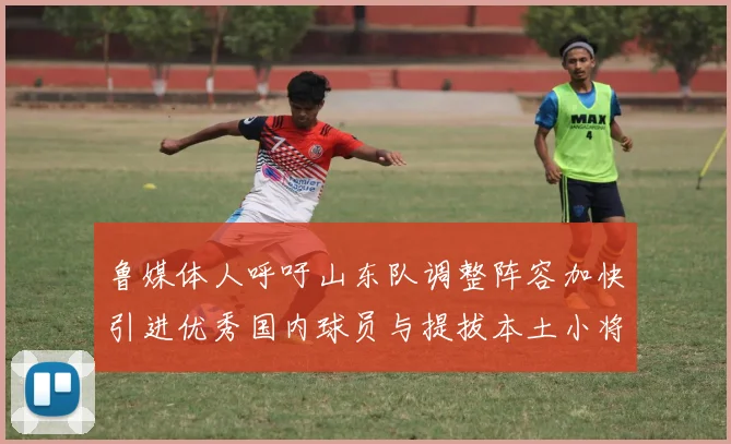 鲁媒体人呼吁山东队调整阵容加快引进优秀国内球员与提拔本土小将