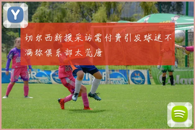 切尔西新援采访需付费引发球迷不满称俱乐部太荒唐
