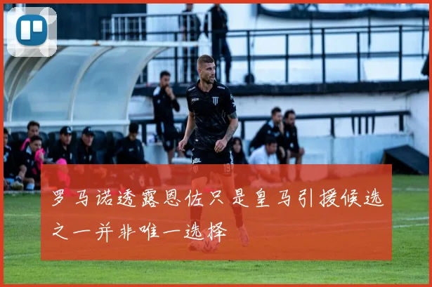 罗马诺透露恩佐只是皇马引援候选之一并非唯一选择