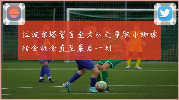 拉波尔塔誓言全力以赴争取小蜘蛛转会机会直至最后一刻
