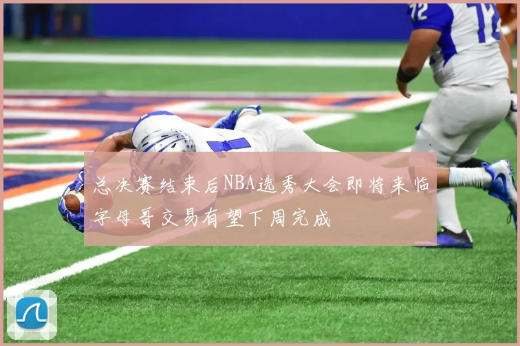 总决赛结束后NBA选秀大会即将来临字母哥交易有望下周完成