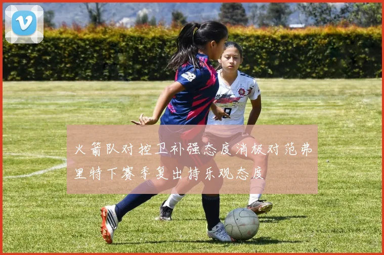 火箭队对控卫补强态度消极对范弗里特下赛季复出持乐观态度