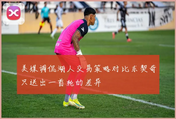 美媒调侃湖人交易策略对比东契奇只送出一首轮的差异