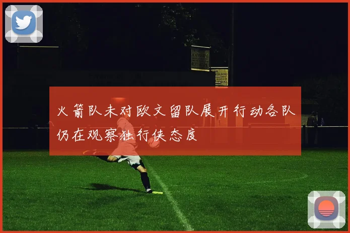 火箭队未对欧文留队展开行动各队仍在观察独行侠态度